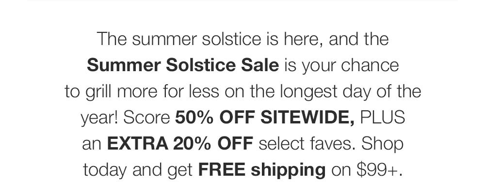 The summer solstice is here, and the Summer Solstice Sale is your chance _to grill more for less on the longest day of the year! Score 50% OFF SITEWIDE, PLUS _an EXTRA 20% OFF select faves. Shop today and get FREE shipping on $99+.