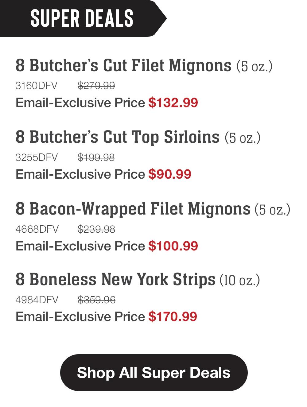SUPER DEALS | 8 Butcher's Cut Filet Mignons (5 oz.) - 3160DFV $279.99 Email-Exclusive Price $132.99 | 8 Butcher's Cut Top Sirloins (5 oz.) - 3255DFV $199.98 Email-Exclusive Price $90.99 | 8 Bacon-Wrapped Filet Mignons (5 oz.) - 4668DFV $239.98 Email-Exclusive Price $100.99 | 8 Boneless New York Strips (10 oz.) - 4984DFV $359.96 Email-Exclusive Price $170.99 || Shop All Super Deals