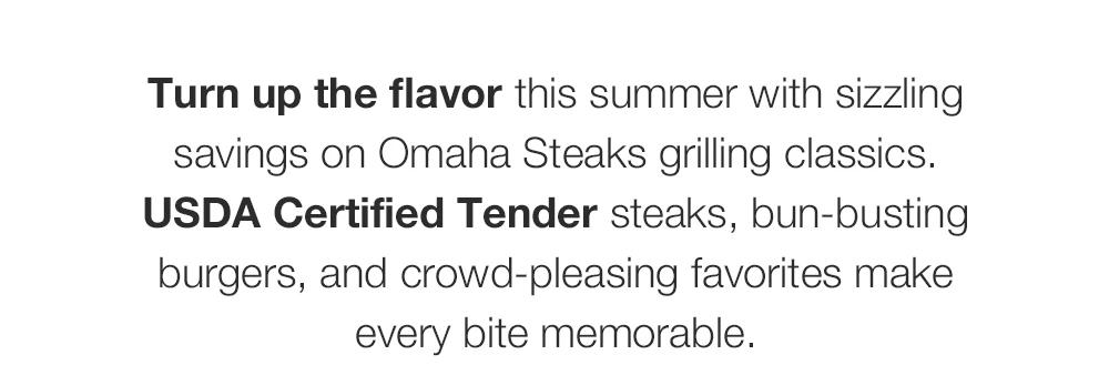 Turn up the flavor this summer with sizzling savings on Omaha Steaks grilling classics. USDA Certified Tender steaks, bun-busting burgers, and crowd-pleasing favorites make every bite memorable.