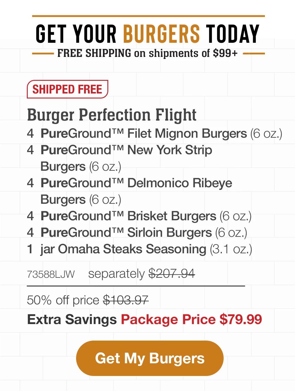 GET YOUR BURGERS TODAY | FREE SHIPPING on shipments of $99+ || SHIPPED FREE | Burger Perfection Flight - 4 PureGround™ Filet Mignon Burgers (6 Oz.) - 4 PureGround™ Delmonico Ribeye Burgers (6 oz.) - 4 PureGround™ New York Strip Burgers (6 oz.) - 4 PureGround™ Sirloin Burgers (6 oz.) - 4 PureGround™ Brisket Burgers (6 oz.) - 1 jar Omaha Steaks Seasoning (3.1 oz.) - 73588LJW separately $207.94 - 50% off price $103.97 | Extra Savings Package Price $79.99 || Get My Burgers