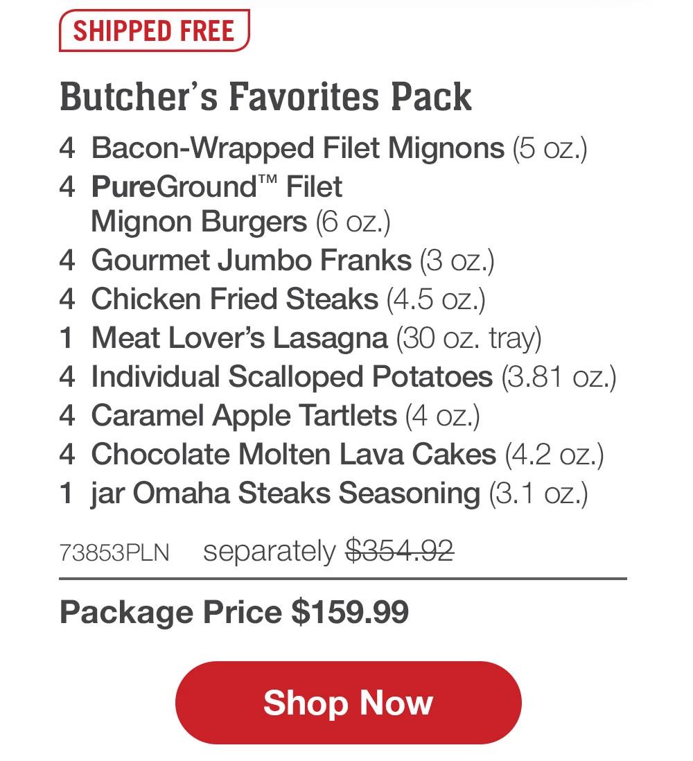 SHIPPED FREE | Butcher's Favorite Pack - 4 Bacon-Wrapped Filet Mignons (5 Oz.) - 4 PureGround™ Filet Mignon Burgers (6 oz.) - 4 Gourmet Jumbo Franks (3 oz.) - 4 Chicken Fried Steaks (4.5 oz.) - 1 Meat Lover's Lasagna (30 oz. tray) - 4 Individual Scalloped Potatoes (3.81 oz.) - 4 Caramel Apple Tartlets (4 oz.) - 4 Chocolate Molten Lava Cakes (4.2 oz.) - 1 jar Omaha Steaks Seasoning (3.1 oz.) - 73853PLN separately $354.92 | Package Price $159.99 || Shop Now