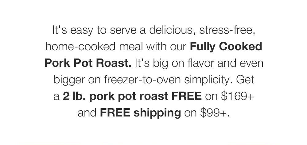 It's easy to serve a delicious, stress-free, home-cooked meal with our Fully Cooked Pork Pot Roast. It's big on flavor and even bigger on freezer-to-oven simplicity. Get _a 2 lb. pork pot roast FREE on $169+ _and FREE shipping on $99+.