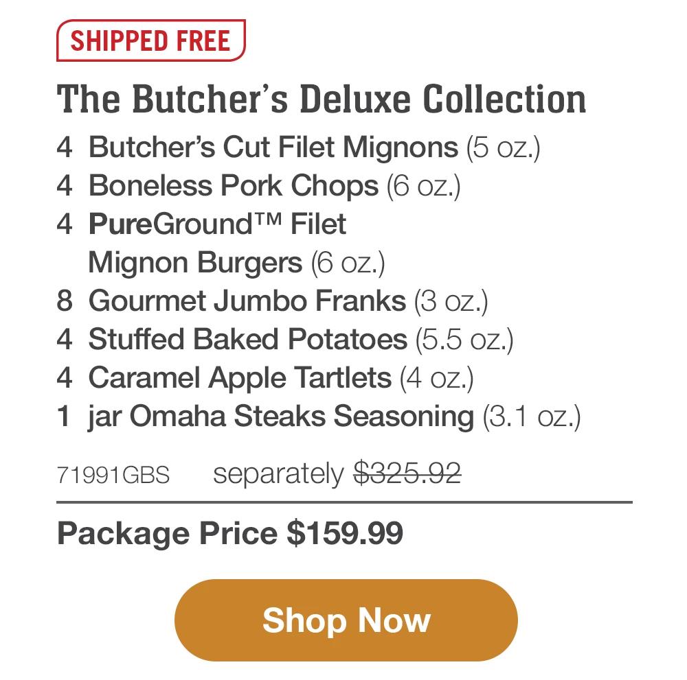 SHIPPED FREE | The Butcher's Deluxe Collection - 4 Butcher's Cut Filet Mignons (5 oz.) - 4 Boneless Pork Chops (6 oz.) - 4 PureGround™ Filet Mignon Burgers (6 oz.) - 8 Gourmet Jumbo Franks (3 oz.) - 4 Stuffed Baked Potatoes (5.5 oz.) - 4 Caramel Apple Tartlets (4 oz.) - 1 jar Omaha Steaks Seasoning (3. 1 oz.) - 71991GBS separately $325.92 | Package Price $159.99 || Shop Now