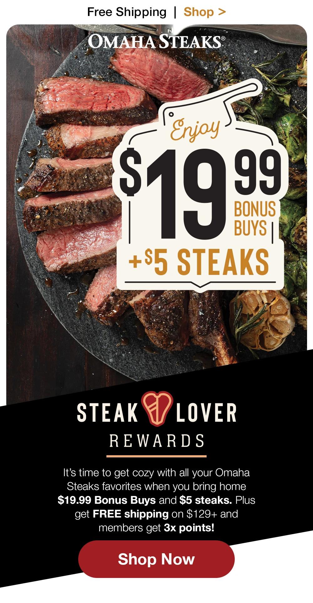 Free Shipping | Shop > | OMAHA STEAKS® | Enjoy $19.99 + $5 STEAKS | STEAKLOVER REWARDS - It's time to get cozy with all your Omaha Steaks favorites when you bring home $19.99 Bonus Buys and $5 steaks. Plus get FREE shipping on $129+ and members get 3x points! || Shop Now