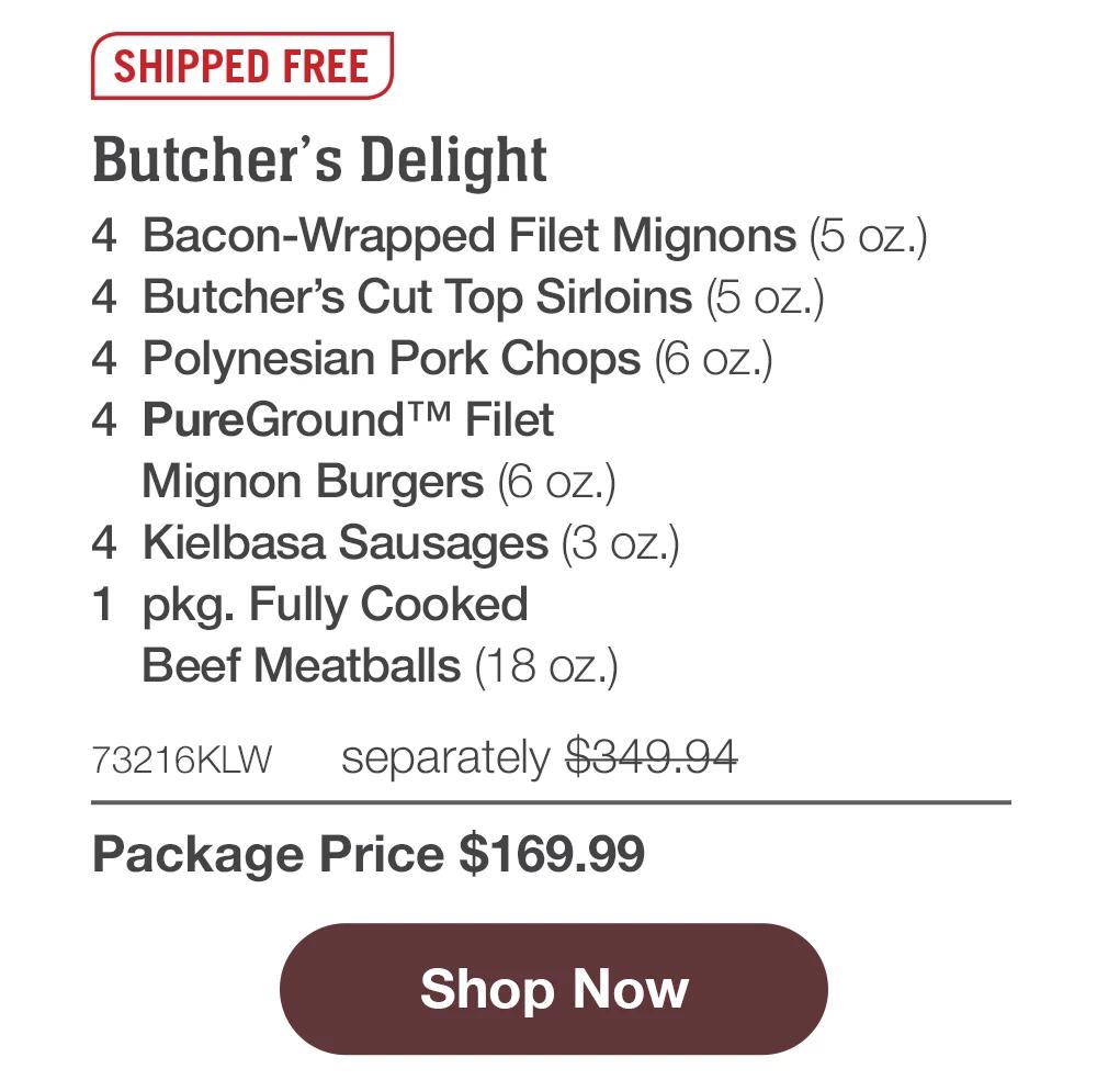 SHIPPED FREE | Butcher's Delight - 4 Bacon-Wrapped Filet Mignons (5 oz.) - 4 Butcher's Cut Top Sirloins (5 oz.) - 4 Polynesian Pork Chops (6 oz.) - 4 PureGround™ Filet Mignon Burgers (6 oz.) - 4 Kielbasa Sausages (3 oz.) - 1 pkg. Fully Cooked Beef Meatballs (18 oz.) - 73216KLW separately $349.94 | Package Price $169.99 || Shop Now
