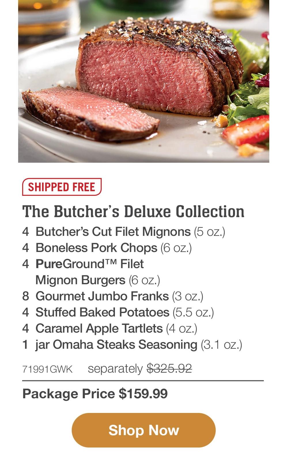 SHIPPED FREE | The Butcher's Deluxe Collection - 4 Butcher's Cut Filet Mignons (5 oz.) - 4 Boneless Pork Chops (6 oz.) - 4 PureGround™ Filet Mignon Burgers (6 oz.) - 8 Gourmet Jumbo Franks (3 oz.) - 4 Stuffed Baked Potatoes (5.5 oz.) - 4 Caramel Apple Tartlets (4 oz.) - 1 jar Omaha Steaks Seasoning (3.1 oz.) - 71991GWK separately $325.92 | Package Price $159.99 || Shop Now