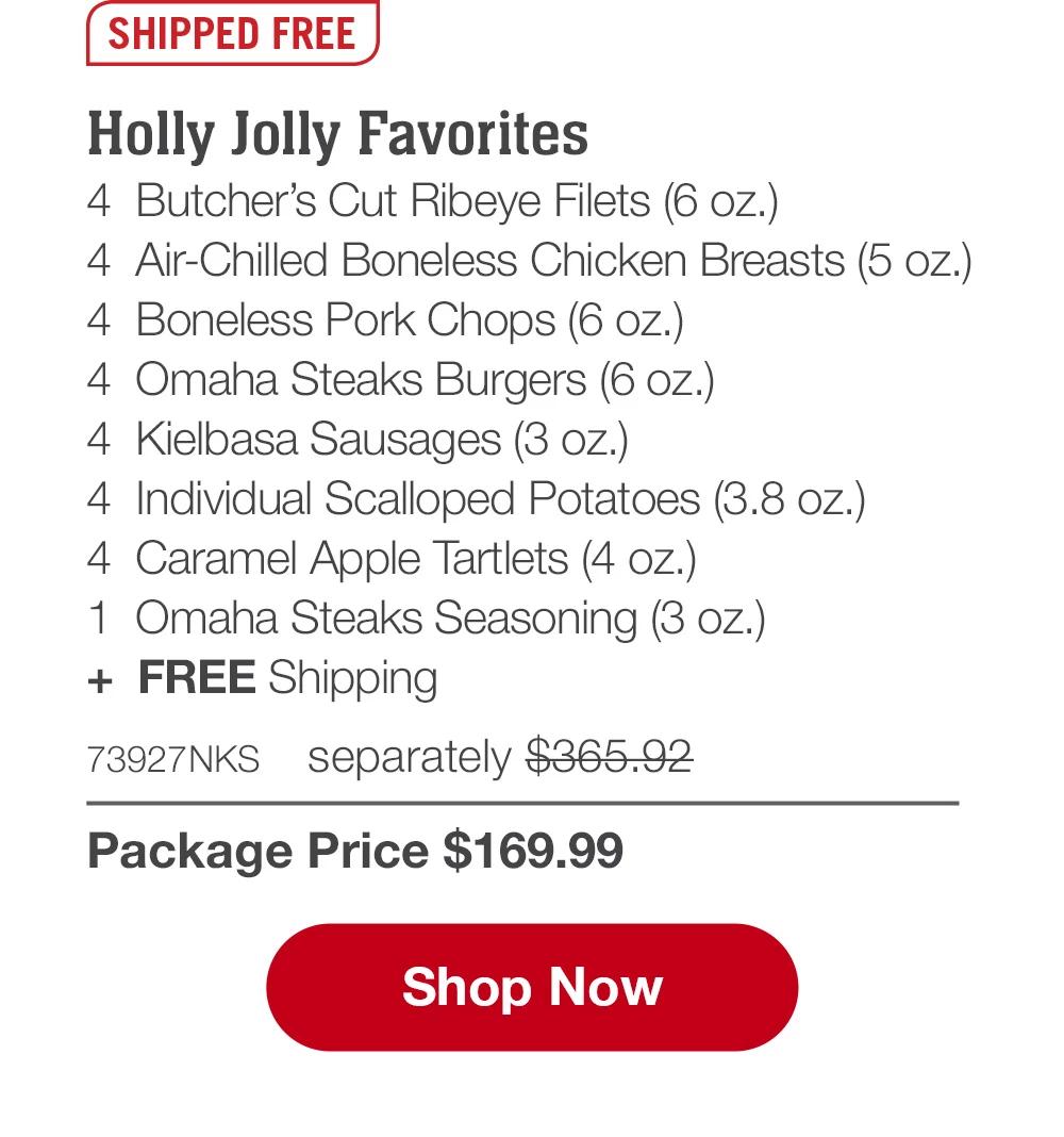 SHIPPED FREE | Holly Jolly Favorites - 4  Butcher's Cut Ribeye Filets (6 oz.) - 4  Air-Chilled Boneless Chicken Breasts (5 oz.) - 4  Boneless Pork Chops (6 oz.) - 4  Omaha Steaks Burgers (6 oz.) - 4  Kielbasa Sausages (3 oz.) - 4  Individual Scalloped Potatoes (3.8 oz.) - 4  Caramel Apple Tartlets (4 oz.) - 1  Omaha Steaks Seasoning (3 oz.) +  FREE Shipping - 73927NKS separately $365.92 | Package Price $169.99 || SHOP NOW