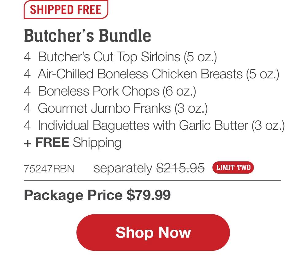 SHIPPED FREE | Butcher's Bundle - 4  Butcher's Cut Top Sirloins (5 oz.) - 4  Air-Chilled Boneless Chicken Breasts (5 oz.) - 4  Boneless Pork Chops (6 oz.) - 4  Gourmet Jumbo Franks (3 oz.) - 4  Individual Baguettes with Garlic Butter (3 oz.)  + FREE Shipping - 75247RBN separately $215.95 | Package Price $79.99  LIMIT TWO || SHOP NOW