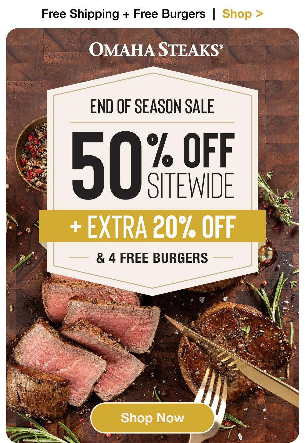 Free Shipping + Free Burgers  |  Shop >    OMAHA STEAKS®  END OF SEASON SALE 50% OFF SITEWIDE +EXTRA 20% OFF & 4 FREE BURGERS  SHOP NOW 