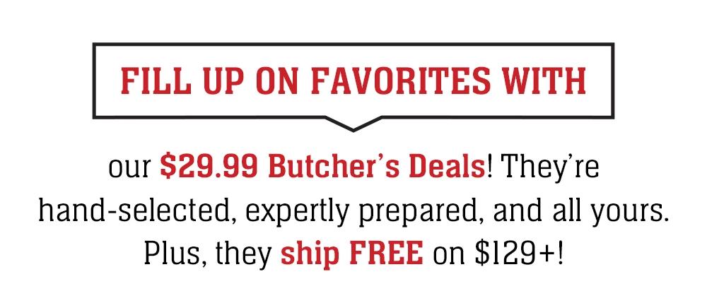 FILL UP ON FAVORITES WITH our $29.99 Butcher's Deals! They're hand-selected, expertly prepared, and all yours. Plus, they ship FREE on $129+!