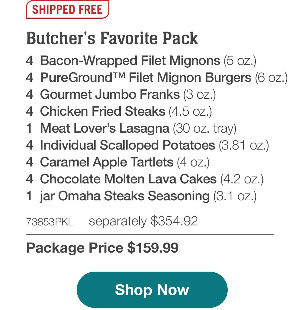 SHIPPED FREE | Butcher's Favorite Pack - 4 Bacon-Wrapped Filet Mignons (5 oz.) - 4 PureGround™ Filet Mignon Burgers (6 oz.) - 4 Gourmet Jumbo Franks (3 oz.) - 4 Chicken Fried Steaks (4.5 oz.) - 1 Meat Lover's Lasagna (30 oz. tray) - 4 Individual Scalloped Potatoes (3.81 oz.) - 4 Caramel Apple Tartlets (4 oz.) - 4 Chocolate Molten Lava Cakes (4.2 oz.) - 1 jar Omaha Steaks Seasoning (3.1 oz.) - 73853PKL separately $354.92 | Package Price $159.99 || Shop Now