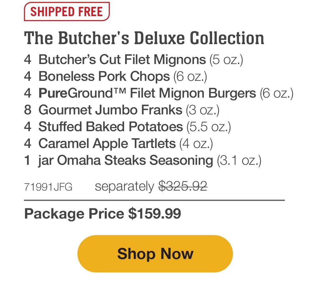 SHIPPED FREE | The Butcher's Deluxe Collection - 4 Butcher's Cut Filet Mignons (5 oz.) - 4 Boneless Pork Chops (6 oz.) - 4 PureGround™ Filet Mignon Burgers (6 oz.) - 8 Gourmet Jumbo Franks (3 oz.) - 4 Stuffed Baked Potatoes (5.5 oz.) - 4 Caramel Apple Tartlets (4 oz.) - 1 jar Omaha Steaks Seasoning (3.1 oz.) - 71991JFG separately $325.92 | Package Price $159.99 || Shop Now