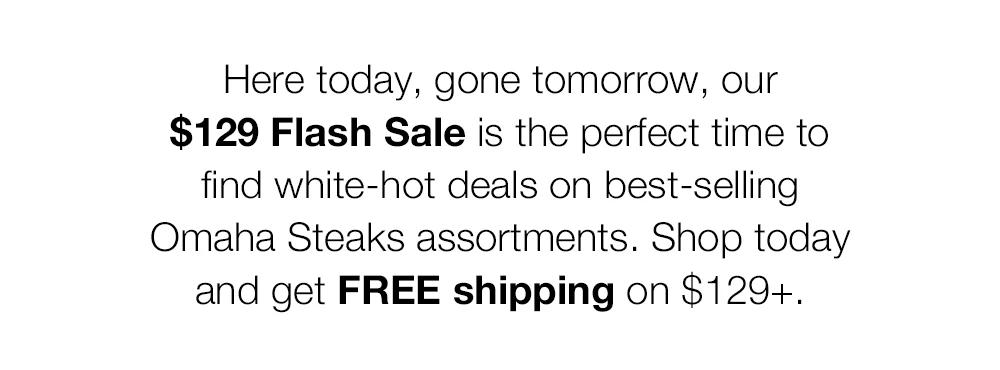 Here today, gone tomorrow, our $129 Flash Sale is the perfect time to find white-hot deals on best-selling Omaha Steaks assortments. Shop today and get FREE shipping on $129+.