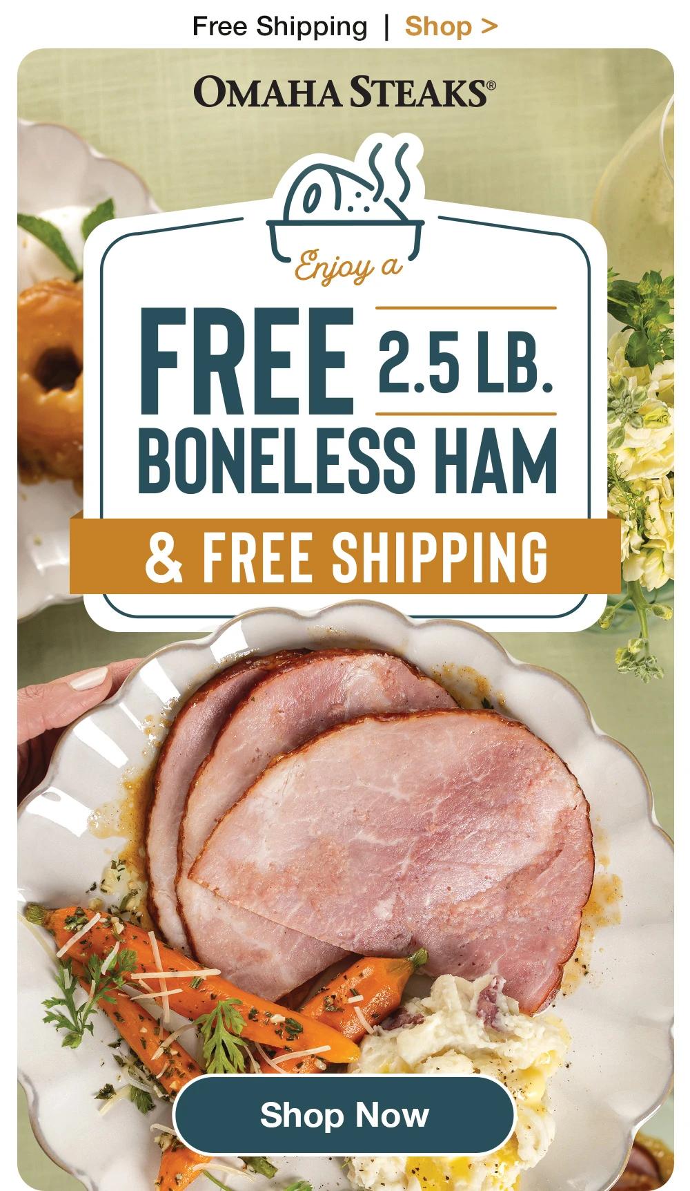 Free Shipping  |  Shop >    OMAHA STEAKS®  Enjoy a FREE 2.5 LB.  BONELESS HAM & FREE SHIPPING  Shop Now 