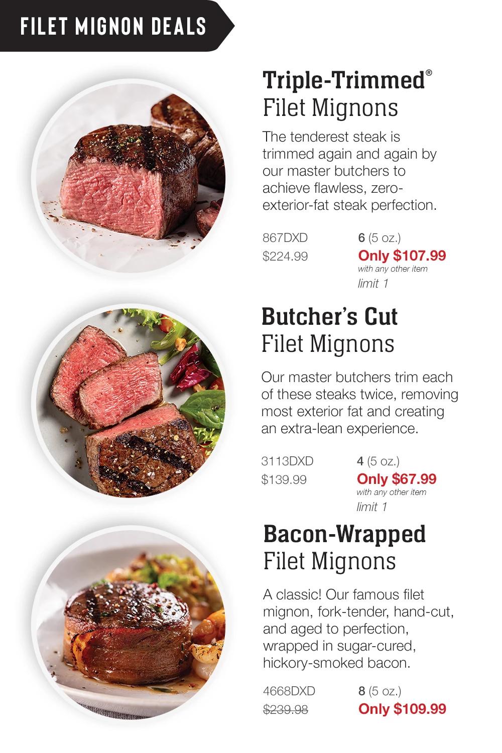 FILET MIGNON DEALS | Triple-Trimmed® Filet Mignons - The tenderest steak is trimmed again and again by our master butchers to achieve flawless, zero-exterior-fat steak perfection. - 867DXD 6 (5 oz.) $224.99    Only $107.99 with any other item - limit 1 | Butcher's Cut Filet Mignons - Our master butchers trim each of these steaks twice, removing most exterior fat and creating an extra-lean experience. - 3113DXD 4 (5 oz.) $139.99   Only $67.99 with any other item  -  limit 1 | Bacon-Wrapped  Filet Mignons - A classic! Our famous filet mignon, fork-tender, hand-cut, and aged to perfection, wrapped in sugar-cured, hickory-smoked bacon. - 4668DXD 8 (5 oz.) $239.98   Only $109.99