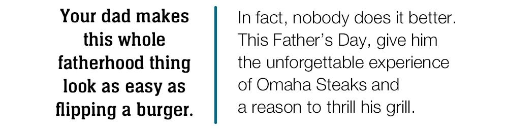 Your dad makes this whole fatherhood thing look as easy as flipping a burger.  In fact, nobody does it better.  This Father's Day, give him  the unforgettable experience  of Omaha Steaks and  a reason to thrill his grill. 