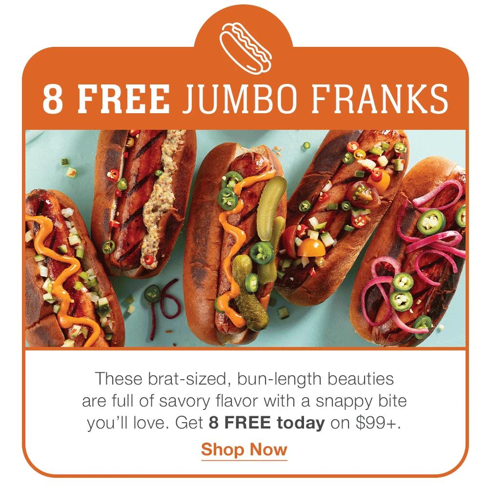 8 FREE JUMBO FRANKS These brat-sized, bun-length beauties  are full of savory flavor with a snappy bite  you’ll love. Get 8 FREE today on $99+. Shop Now 