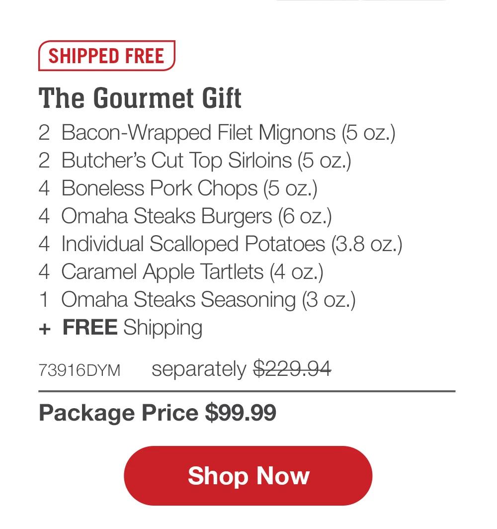 SHIPPED FREE | The Gourmet Gift - 2  Bacon-Wrapped Filet Mignons (5 oz.) - 2  Butcher's Cut Top Sirloins (5 oz.) - 4  Boneless Pork Chops (5 oz.) - 4  Omaha Steaks Burgers (6 oz.) - 4  Individual Scalloped Potatoes (3.8 oz.) - 4  Caramel Apple Tartlets (4 oz.) - 1  Omaha Steaks Seasoning (3 oz.)  +  FREE Shipping - 73216DYM separately $229.94 | Package Price $99.99 || SHOP NOW