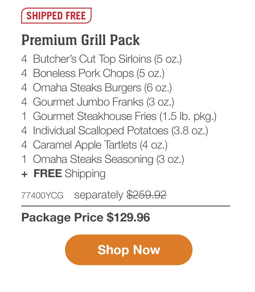 SHIPPED FREE | Premium Grill Pack - 4 Butcher's Cut Top Sirloins (5 oz.) - 4 Boneless Pork Chops (5 oz.) - 4 Omaha Steaks Burgers (6 oz.) - 4 Gourmet Jumbo Franks (3 oz.) - 1 Gourmet Steakhouse Fries (1.5 lb. pkg.) - 4 Individual Scalloped Potatoes (3.8 oz.) - 4 Caramel Apple Tartlets (4 oz.) - 1 Omaha Steaks Seasoning (3 oz.) + FREE Shipping - 77400YCG separately $259.92 | Package Price $129.96 || Shop Now