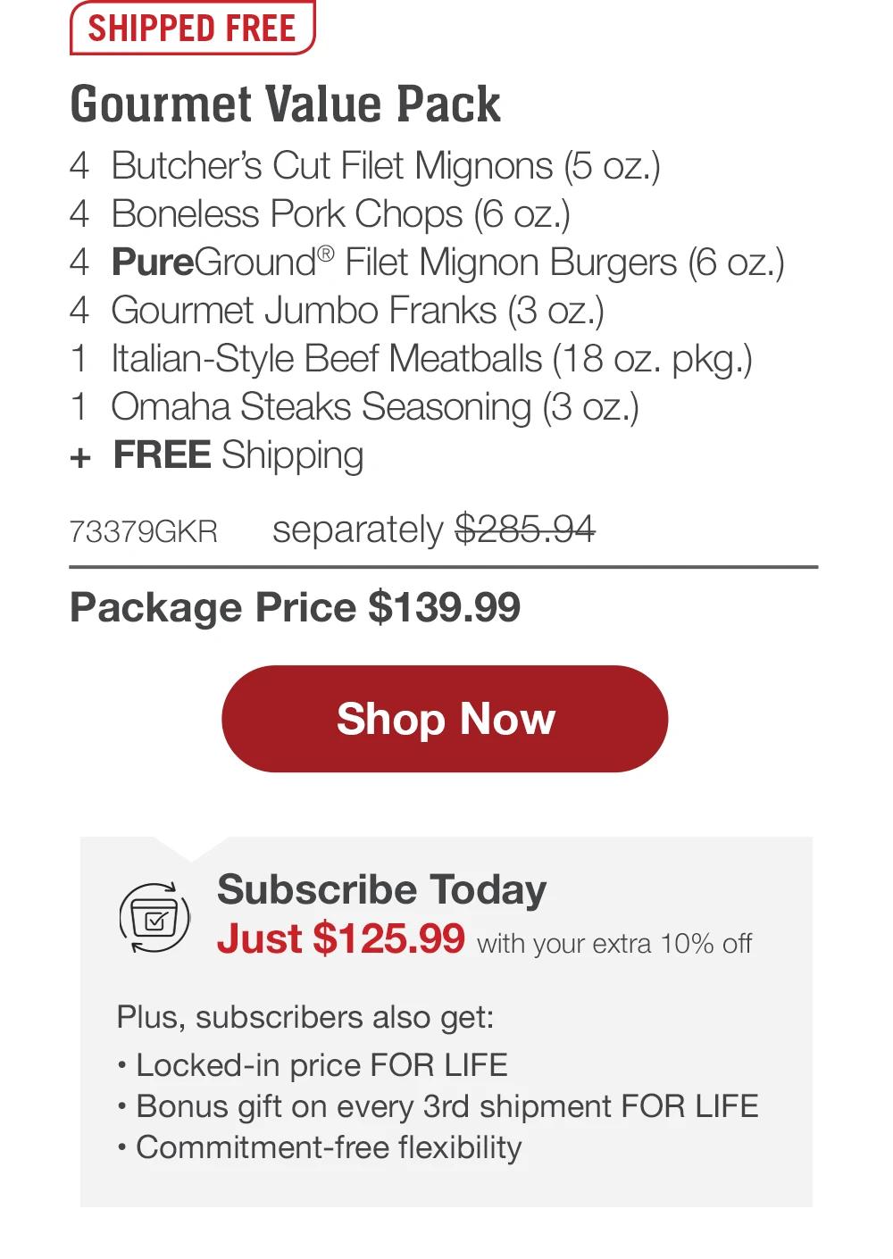 SHIPPED FREE | Gourmet Value Pack - 4 Butcher's Cut Filet Mignons (5 oz.) - 4 Boneless Pork Chops (6 oz.) - 4 PureGround® Filet Mignon Burgers (6 oz.) - 4 Gourmet Jumbo Franks (3 oz.) - 1 Italian-Style Beef Meatballs (18 oz. pkg.) - 1 Omaha Steaks Seasoning (3 oz.) + FREE Shipping - 73379GKR separately $285.94 | Package Price $139.99 || Shop Now || Subscribe Today - Just $125.99 with your extra 10% off Plus, subscribers also get: Locked-in price FOR LIFE | Bonus gift on every 3rd shipment FOR LIFE | Commitment-free flexibility