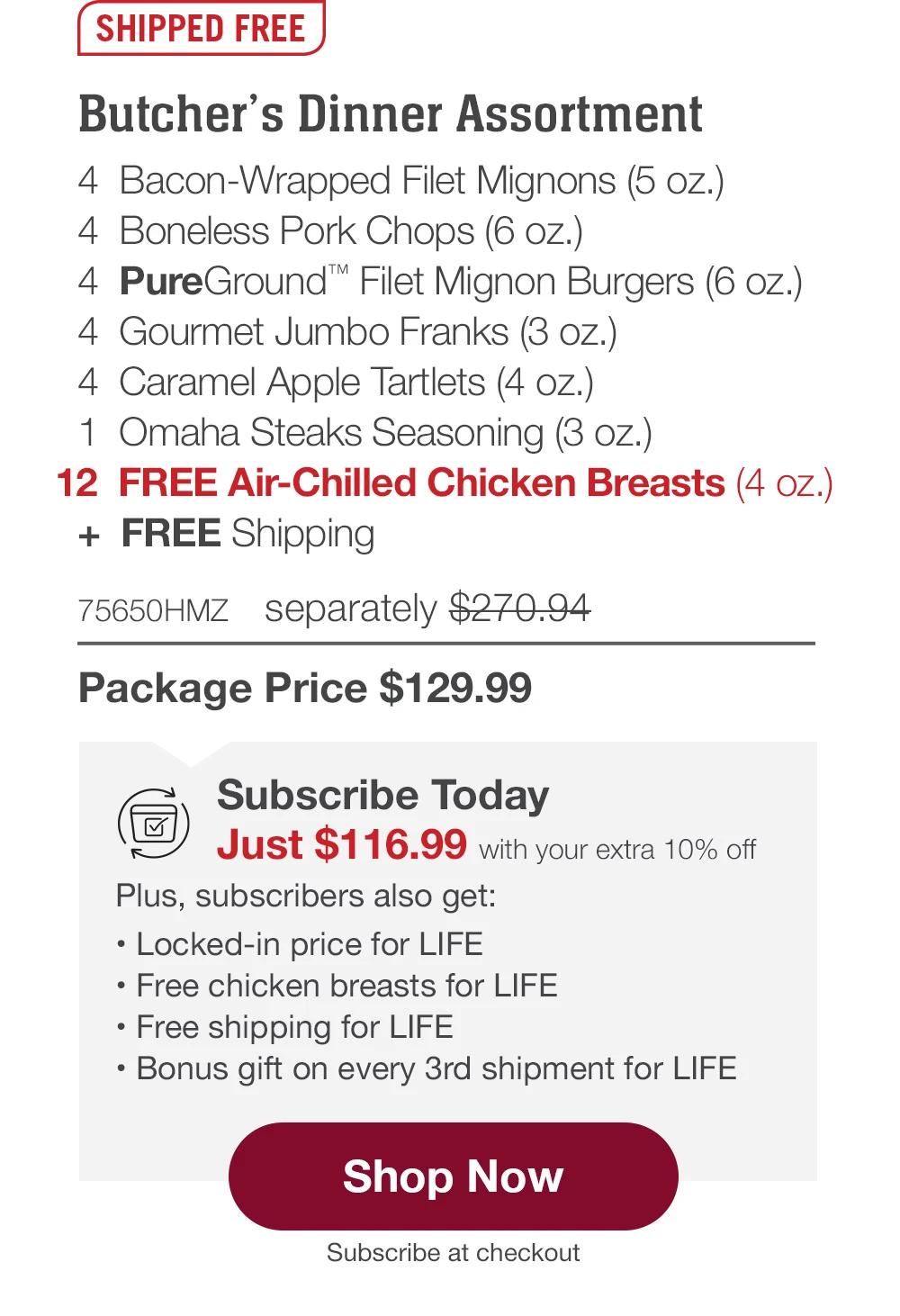 SHIPPED FREE | Butcher's Dinner Assortment - 4 Bacon-Wrapped Filet Mignons (5 oz.) - 4 Boneless Pork Chops (6 oz.) - 4 PureGround™ Filet Mignon Burgers (6 oz.) - 4 Gourmet Jumbo Franks (3 oz.) - 4 Caramel Apple Tartlets (4 oz.) - 1 Omaha Steaks Seasoning (3 oz.) - 12 FREE Air-Chilled Chicken Breasts (4 oz.) + FREE Shipping - 75650HMZ separately $270.94 | Package Price $129.99 | Subscribe Today - Just $116.99 with your extra 10% off Plus, subscribers also get: Locked-in price for LIFE | Free chicken breasts for LIFE | Free shipping for LIFE | Bonus gift on every 3rd shipment for LIFE || Shop Now || Subscribe at checkout