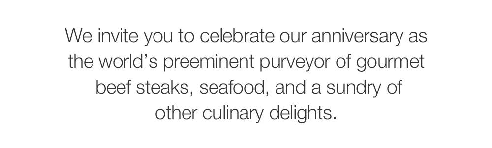 We invite you to celebrate our anniversary as the world's preeminent purveyor of gourmet beef steaks, seafood, and a sundry of other culinary delights.