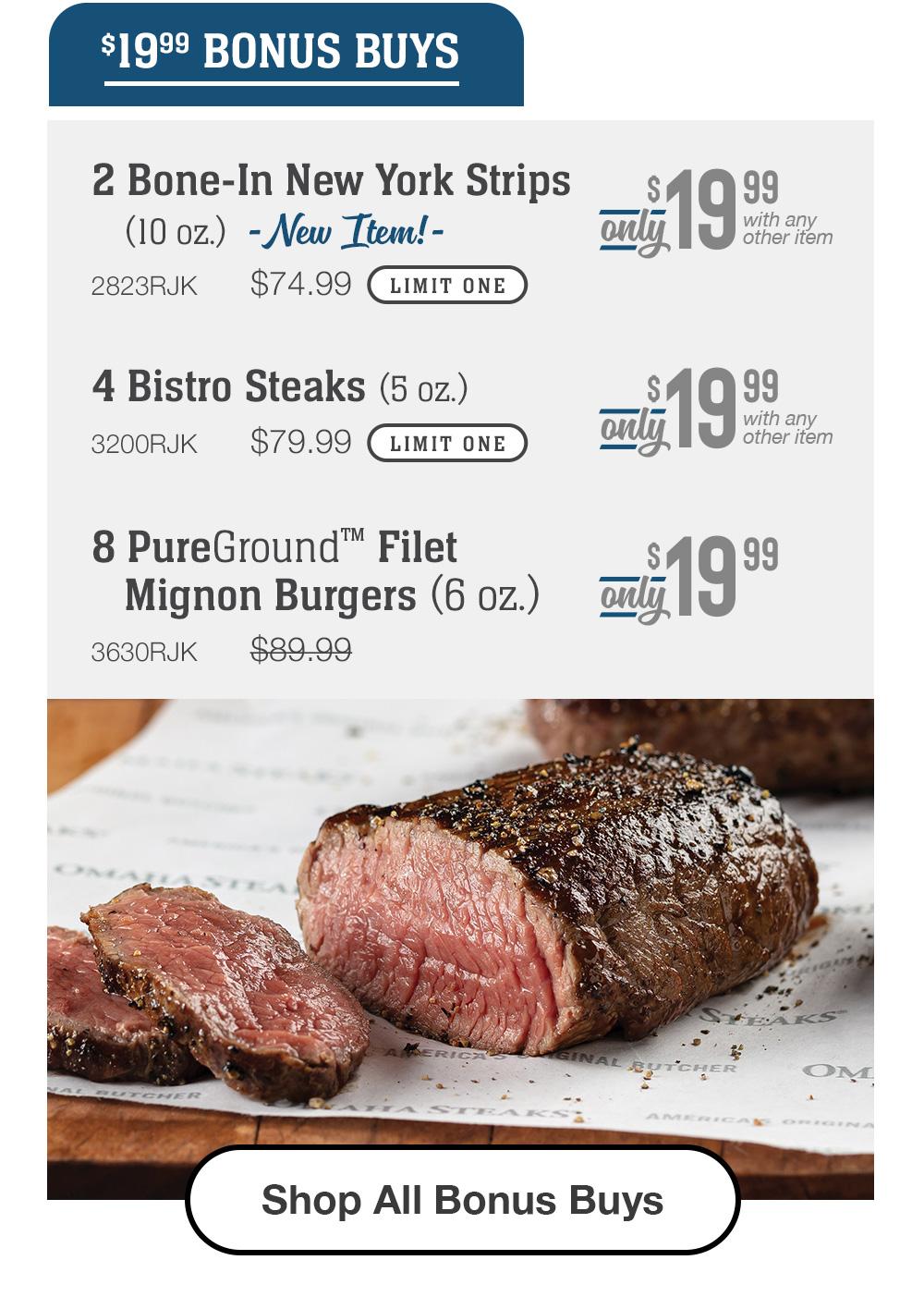 2 Bone-In New York Strips (10 oz.) - New Item! - 2823RJK $74.99 LIMIT ONE with any other item Only $19.99 | 4 Bistro Steaks (5 oz.) - 3200RJK $79.99 LIMIT ONE Only $19.99 with any other item | 8 PureGround™ Filet Mignon Burgers (6 oz.) - 3630RJK $89.99 Only $19.99 || Shop All Bonus Buys