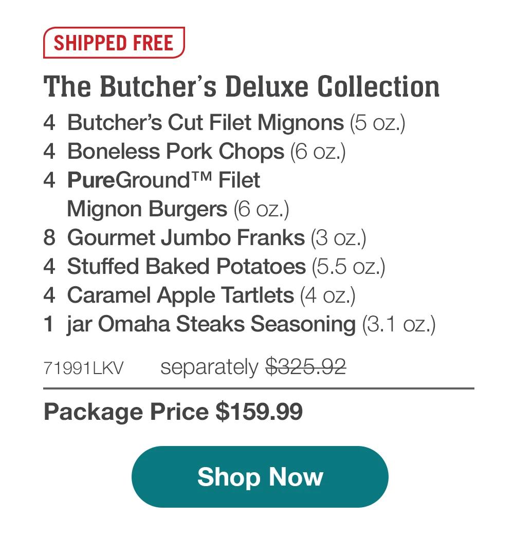 SHIPPED FREE | The Butcher's Deluxe Collection - 4 Butcher's Cut Filet Mignons (5 oz.) - 4 Boneless Pork Chops (6 oz.) - 4 PureGround™M Filet Mignon Burgers (6 oz.) - 8 Gourmet Jumbo Franks (3 oz.) - 4 Stuffed Baked Potatoes (5.5 oz.) - 4 Caramel Apple Tartlets (4 oz.) - 1 jar Omaha Steaks Seasoning (3.1 oz.) - 71991LKV separately $325.92 | Package Price $159.99 || Shop Now