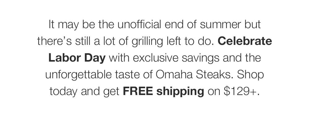 It may be the unofficial end of summer but there's still a lot of grilling left to do. Celebrate Labor Day with exclusive savings and the unforgettable taste of Omaha Steaks. Shop today and get FREE shipping on $129+.