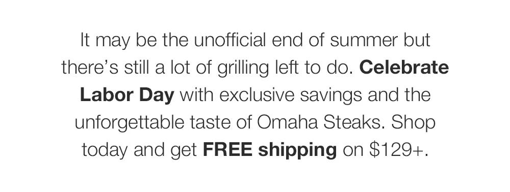 It may be the unofficial end of summer but there's still a lot of grilling left to do. Celebrate Labor Day with exclusive savings and the unforgettable taste of Omaha Steaks. Shop today and get FREE shipping on $129+.