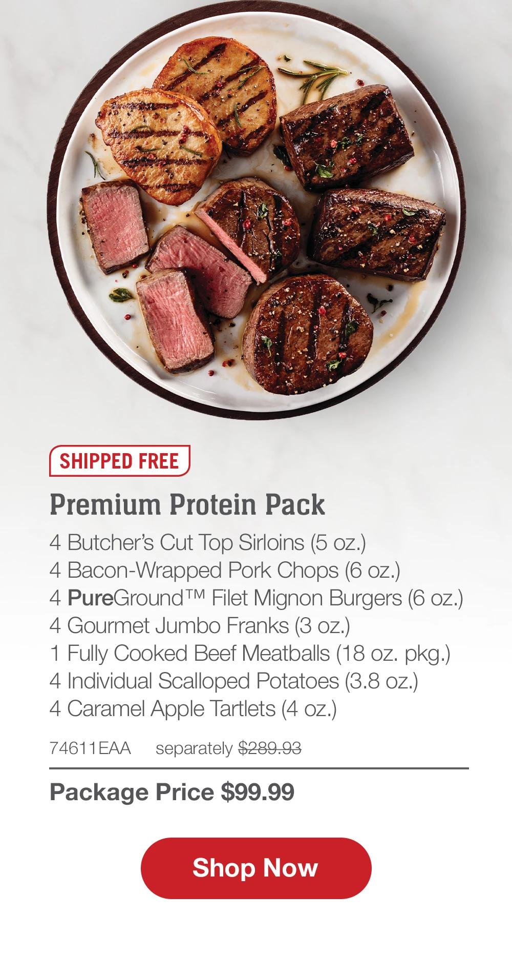 SHIPPED FREE | Premium Protein Pack - 4  Butcher's Cut Top Sirloins (5 oz.) - 4  Bacon-Wrapped Pork Chops (6 oz.) - 4  PureGround™ Filet Mignon Burgers (6 oz.) - 4  Gourmet Jumbo Franks (3 oz.) - 1  Fully Cooked Beef Meatballs (18 oz. pkg.) - 4  Individual Scalloped Potatoes (3.8 oz.) - 4  Caramel Apple Tartlets (4 Oz.) - 74611EAA separately $289.93 | Package Price $99.99 || SHOP NOW