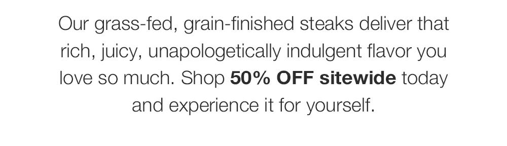 Our grass-fed, grain-finished steaks deliver that rich, juicy, unapologetically indulgent favor you love so much. Shop 50% OFF sitewide today and experience it for yourself.