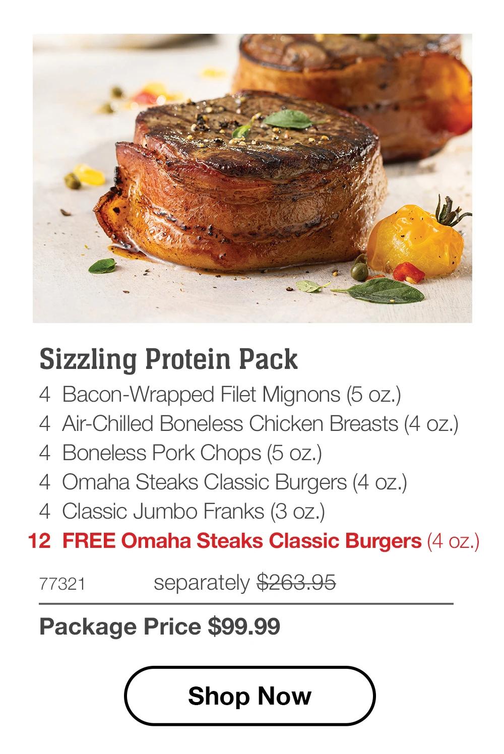Sizzling Protein Pack 4 Bacon-Wrapped Filet Mignons (5 oz.) 4 Air-Chilled Boneless Chicken Breasts (4 oz.) 4 Boneless Pork Chops (5 oz.) 4 Omaha Steaks Classic Burgers (4 oz.) 4 Classic Jumbo Franks (3 oz.) 12 FREE Omaha Steaks Classic Burgers (4 oz.) 77321 separately $263.95 Package Price $99.99 Shop Now 