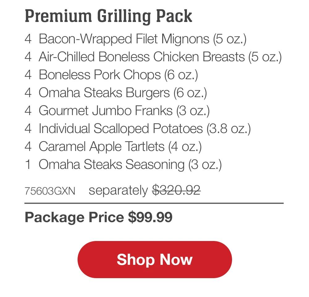 Family Favorites Assortment - 4 Butcher's Cut Filet Mignons (5 oz.) - 4 Air-Chilled Boneless Chicken Breasts (5 oz.) - 4 PureGround™M Filet Mignon Burgers (6 oz.) - 4 Gourmet Jumbo Franks (3 oz.) - 4 Potatoes au Gratin (2.8 oz.) - 4 Caramel Apple Tartlets (4 oz.) - 1 Omaha Steaks Seasoning (3 OZ.) - 71735GXN separately $293.93 | Package Price $99.99 || Shop Now