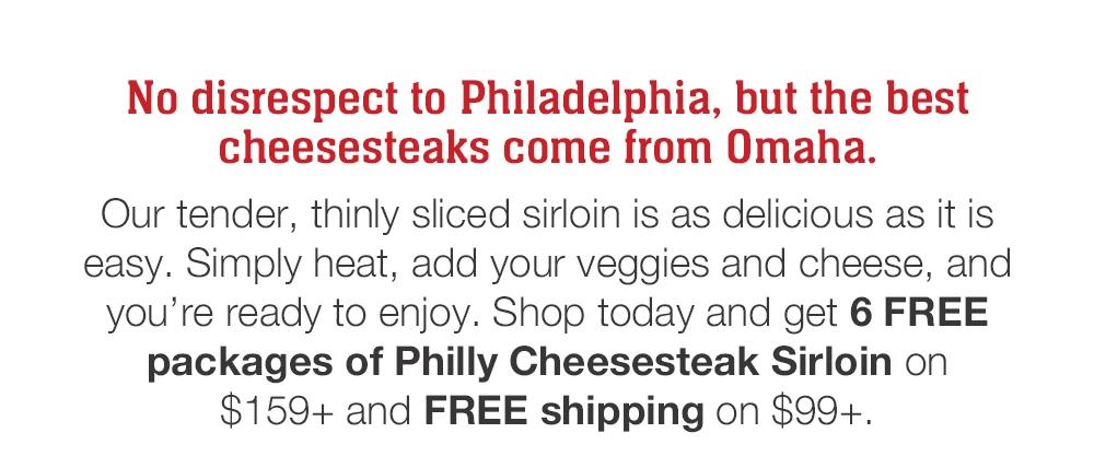 No disrespect to Philadelphia, but the best cheesesteaks come from Omaha. Our tender, thinly sliced sirloin is as delicious as it is easy. Simply heat, add your veggies and cheese, and you're ready to enjoy. Shop today and get 6 FREE packages of Philly Cheesesteak Sirloin on $159+ and FREE shipping on $99+.