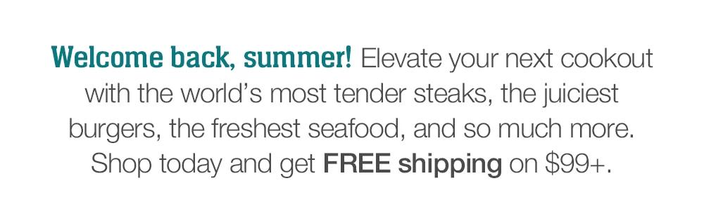 Welcome back, summer! Elevate your next cookout with the world's most tender steaks, the juiciest burgers, the freshest seafood, and so much more. Shop today and get FREE shipping on $99+.