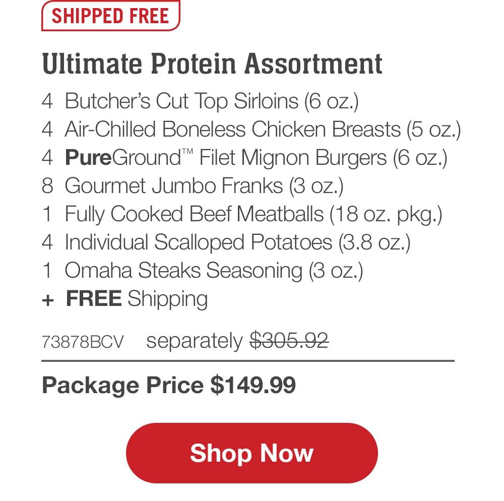 SHIPPED FREE | Ultimate Protein Assortment - 4  Butcher's Cut Top Sirloins (6 oz.) - 4  Air-Chilled Boneless Chicken Breasts (5 oz.) - 4  PureGround™ Filet Mignon Burgers (6 oz.) - 8  Gourmet Jumbo Franks (3 oz.) - 1  Fully Cooked Beef Meatballs (18 oz. pkg.) - 4  Individual Scalloped Potatoes (3.8 oz.) - 1  Omaha Steaks Seasoning (3 oz.)  +  FREE Shipping - 73878BCV separately $305.92 | Package Price $149.99 || SHOP NOW