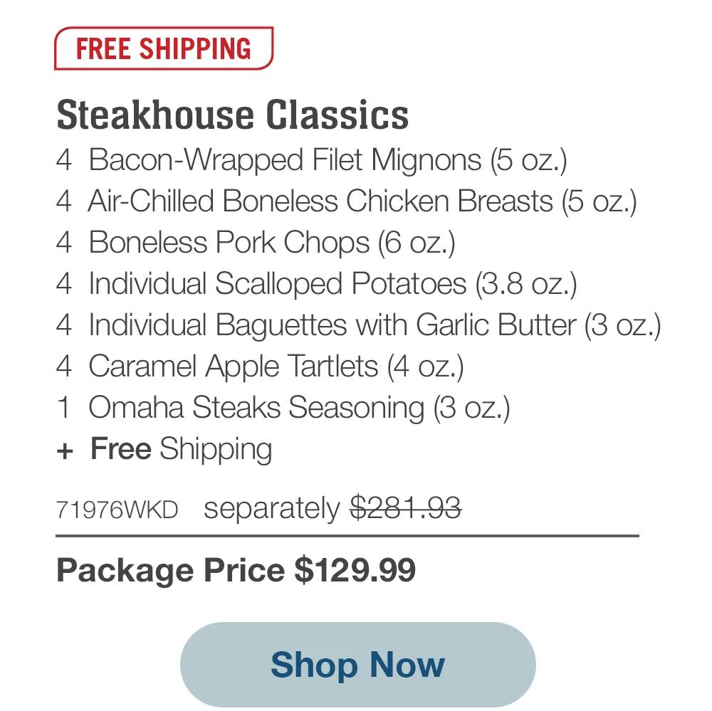 FREE SHIPPING | Steakhouse Classics - 4 Bacon-Wrapped Filet Mignons (5 oz.) - 4 Air-Chilled Boneless Chicken Breasts (5 oz.) - 4 Boneless Pork Chops (6 oz.) - 4 Individual Scalloped Potatoes (3.8 oz.) - 4 Individual Baguettes with Garlic Butter (3 oz.) - 4 Caramel Apple Tartlets (4 oz.) - 1 Omaha Steaks Seasoning (3 oz.) + Free Shipping - 71976WKD separately $281.93 | Package Price $129.99 || Shop Now