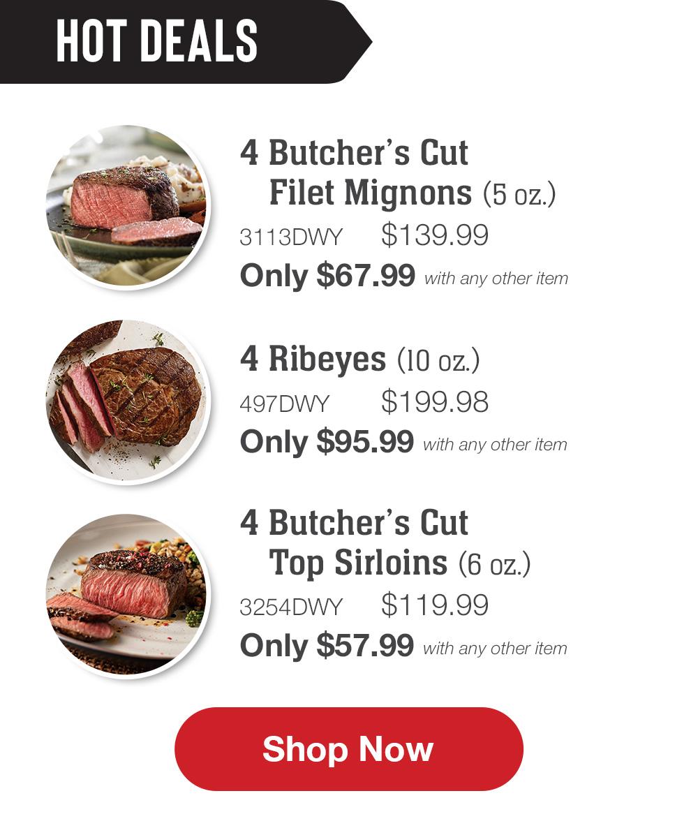 HOT DEALS | 4 Butcher's Cut Filet Mignons (5 oz.) - 3113DWY $139.99 Only $67.99 with any other item | 4 Ribeyes (10 oz.) - 497DWY $199.98 Only $95.99 with any other item | 4 Butcher's Cut Top Sirloins (6 oz.) - 3254DWY $119.99 Only $57.99 with any other item || Shop Now