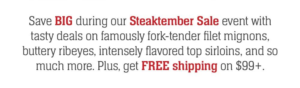 Save BIG during our Steaktember Sale event with tasty deals on famously fork-tender filet mignons, buttery ribeyes, intensely flavored top sirloins, and so much more. Plus, get FREE shipping on $99+.