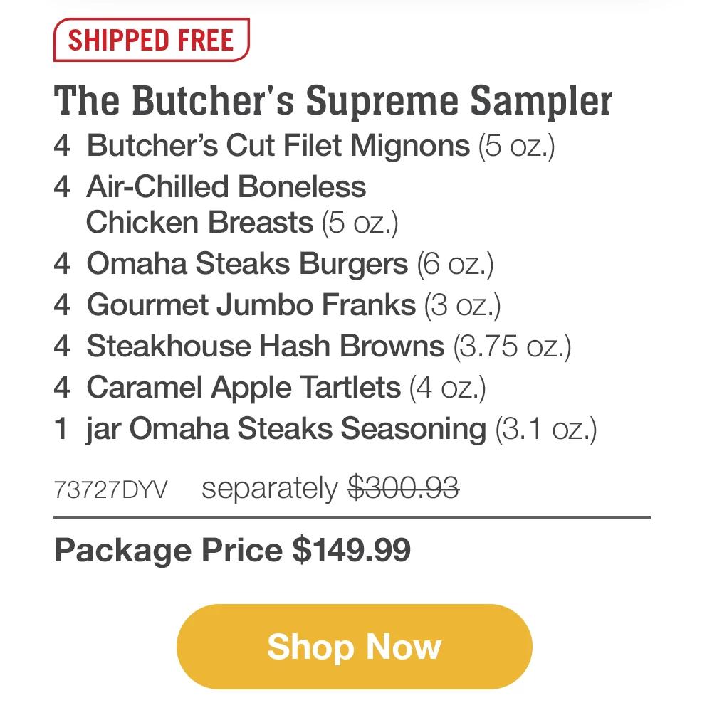 SHIPPED FREE | The Butcher's Supreme Sampler - 4 Butcher's Cut Filet Mignons (5 oz.) - 4 Air-Chilled Boneless Chicken Breasts (5 oz.) - 4 Omaha Steaks Burgers (6 oz.) - 4 Gourmet Jumbo Franks (3 oz.) - 4 Steakhouse Hash Browns (3.75 oz.) - 4 Caramel Apple Tartlets (4 oz.) - 1 jar Omaha Steaks Seasoning (3.1 oz.) - 73727DYV separately $300.93 | Package Price $149.99 || Shop Now