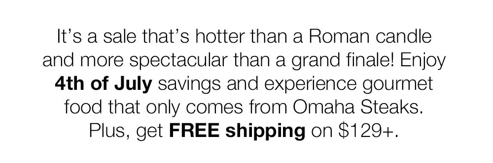 It's a sale that's hotter than a Roman candle and more spectacular than a grand finale! Enjoy 4th of July savings and experience gourmet food that only comes from Omaha Steaks. Plus, get FREE shipping on $129+.