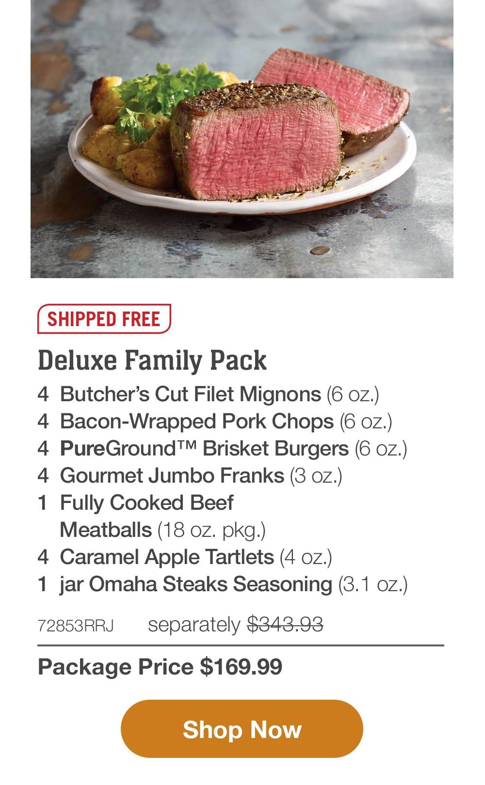 SHIPPED FREE | Deluxe Family Pack - 4  Butcher's Cut Filet Mignons (6 oz.) - 4  Bacon-Wrapped Pork Chops (6 oz.) - 4  PureGround™ Brisket Burgers (6 oz.) - 4  Gourmet Jumbo Franks (3 oz.) - 1  pkg. Fully Cooked Beef Meatballs (18 oz. pkg.) - 4  Caramel Apple Tartlets (4 oz.) - 1  jar Omaha Steaks Seasoning (3.1 oz.) - 72853RRJ separately $343.93 | Package Price $169.99 || Shop Now