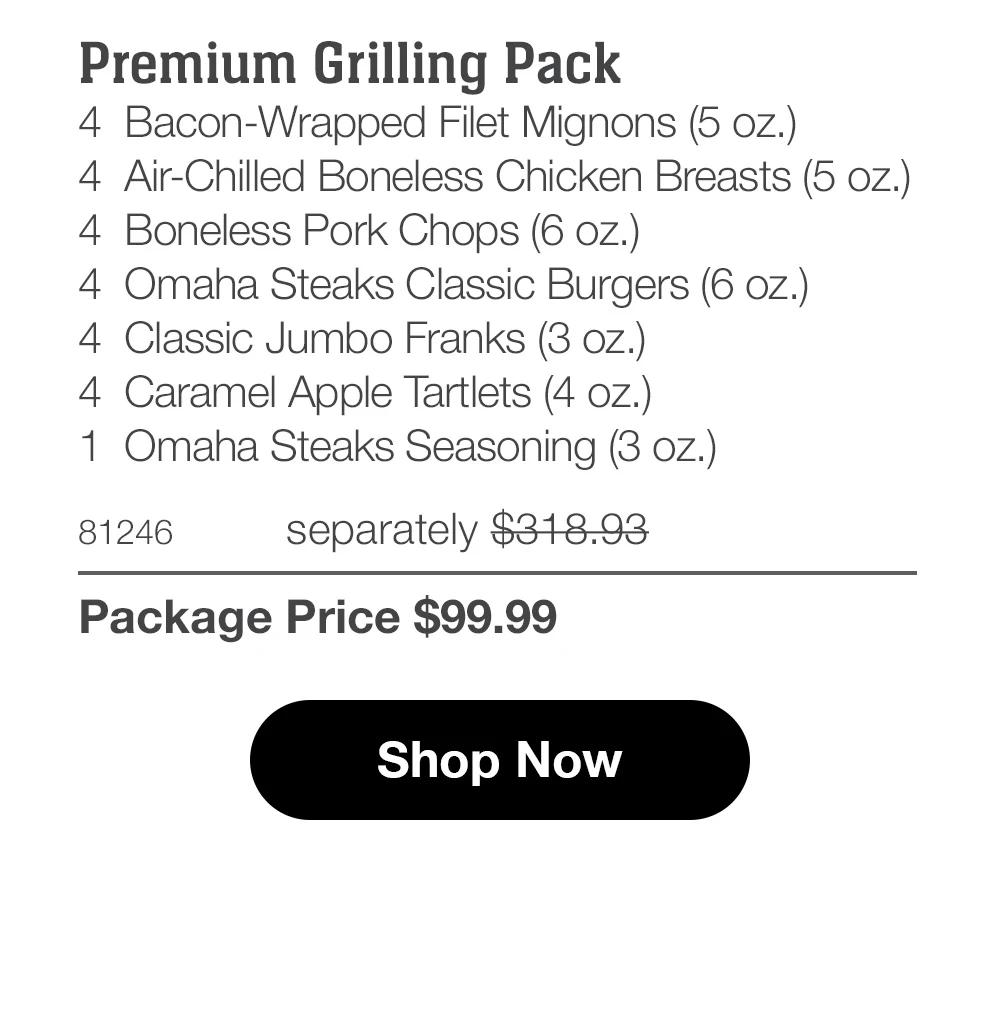 Premium Grilling Pack 4 Bacon-Wrapped Filet Mignons (5 oz.) 4 Air-Chilled Boneless Chicken Breasts (5 oz.) 4 Boneless Pork Chops (6 oz.) 4 Omaha Steaks Classic Burgers (6 oz.) 4 Classic Jumbo Franks (3 oz.) 4 Caramel Apple Tartlets (4 oz.) 1 Omaha Steaks Seasoning (3 oz.)  81246 separately $318.93 Package Price $99.99  Shop Now 