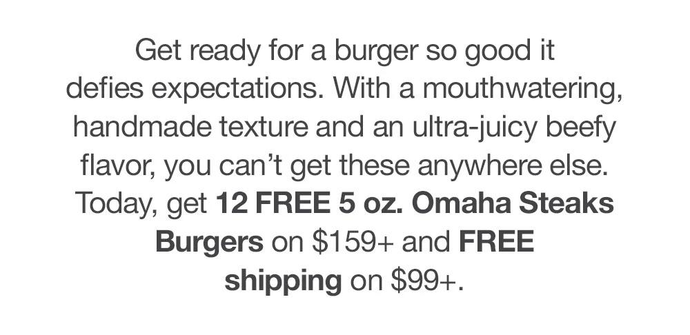 Get ready for a burger so good it defies expectations. Bigger patties. A mouthwatering, handmade texture. And with an ultra-juicy beefy flavor, you simply can't get these anywhere else. Today, get 12 FREE 5 oz. Omaha Steaks Burgers on $159+ and FREE shipping on $99+.