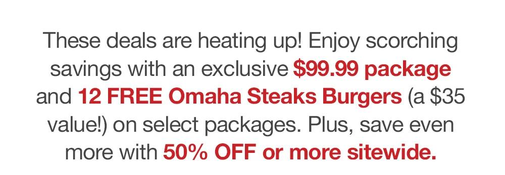 These deals are heating up! Enjoy scorching savings with an exclusive $99.99 package and 12 FREE Omaha Steaks Burgers (a $35 value!) on select packages. Plus, save even more with 50% OFF or more sitewide.
