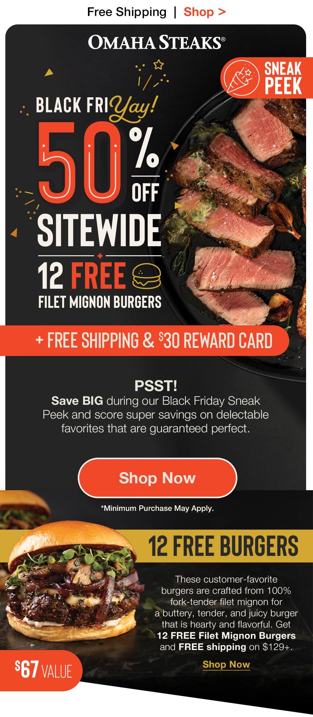 Free Shipping | Shop >  OMAHA STEAKS®  SNEAK PEEK - BLACK FRYAY! 50% OFF SITEWIDE + 12 FREE FILET MIGNON BURGERS + FREE SHIPPING & $30 REWARD CARD | PSST! Save BIG during our Black Friday Sneak _Peek and score super savings on delectable_favorites that are guaranteed perfect. || SHOP NOW || 12 FREE BURGERS - These customer-favorite _burgers are crafted from 100% fork-tender filet mignon for _a buttery, tender, and juicy burger that is hearty and flavorful. Get _12 FREE Filet Mignon Burgers _and FREE shipping on $129+. $67 VALUE || SHOP NOW