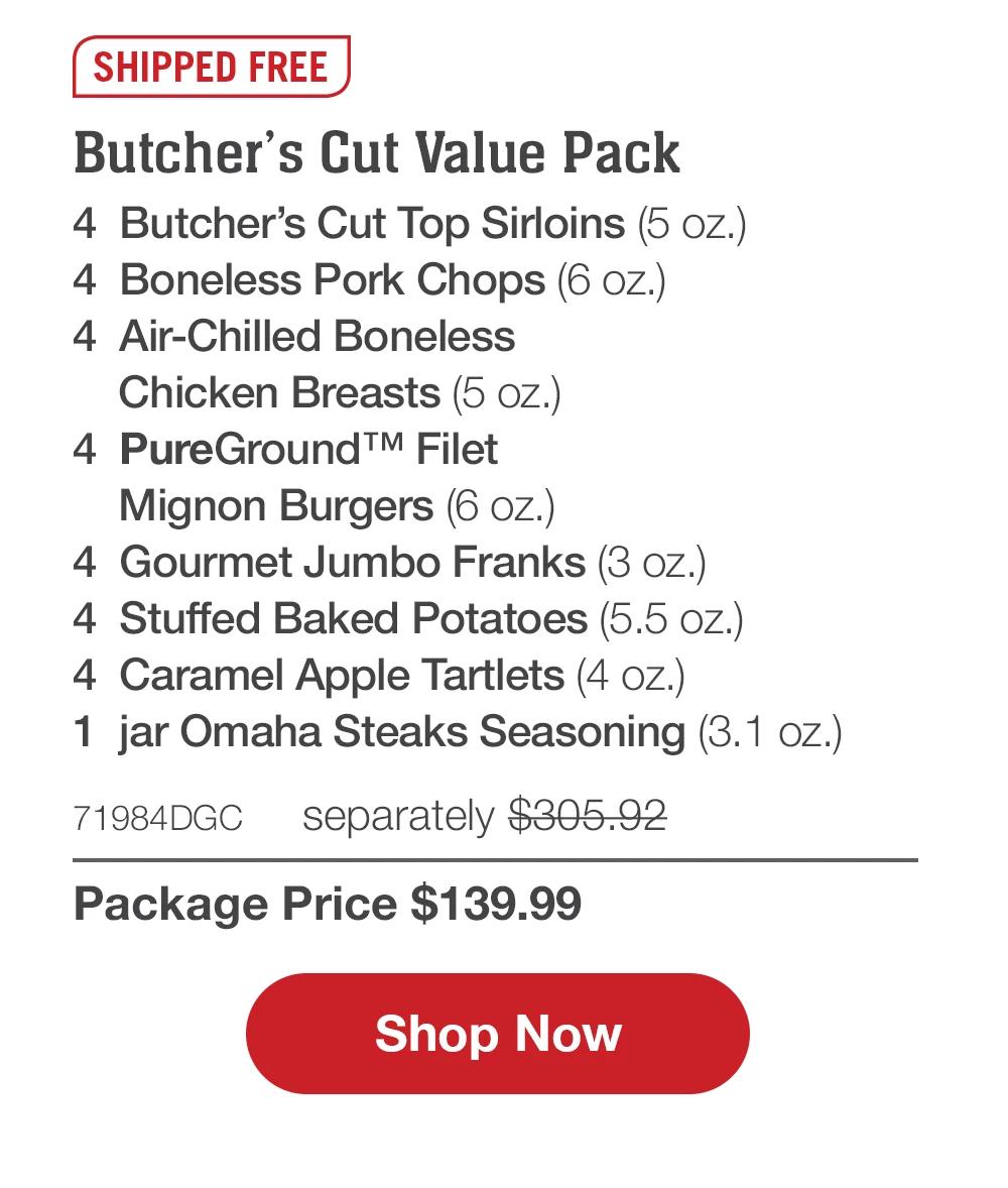 SHIPPED FREE | Butcher's Cut Value Pack - 4 Butcher's Cut Top Sirloins (5 oz.) - 4 Boneless Pork Chops (6 oz.) - 4 Air-Chilled Boneless Chicken Breasts (5 oz.) - 4 PureGround™ Filet Mignon Burgers (6 oz.) - 4 Gourmet Jumbo Franks (3 oz.) - 4 Stuffed Baked Potatoes (5.5 oz.) - 4 Caramel Apple Tartlets (4 oz.) - 1 jar Omaha Steaks Seasoning (3. 1 oz.) - 71984DGC separately $305.92 | Package Price $139.99 || Shop Now