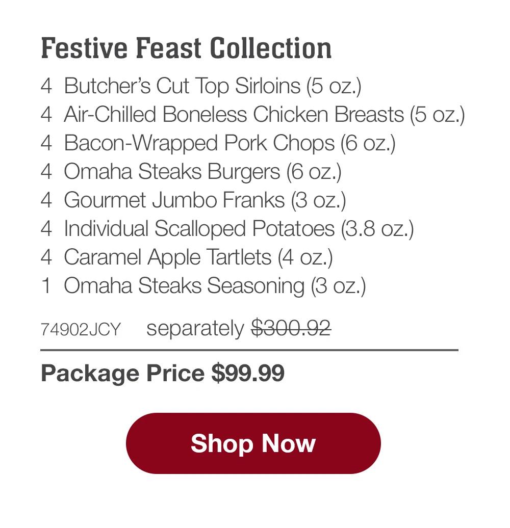 Festive Feast Collection - 4  Butcher's Cut Top Sirloins (5 oz.) - 4  Air-Chilled Boneless Chicken Breasts (5 oz.) - 4  Bacon-Wrapped Pork Chops (6 oz.) - 4  Omaha Steaks Burgers (6 oz.) - 4  Gourmet Jumbo Franks (3 oz.) - 4  Individual Scalloped Potatoes (3.8 oz.) - 4  Caramel Apple Tartlets (4 oz.) - 1  Omaha Steaks Seasoning (3 oz.) - 74902JCY separately $300.92 | Package Price $99.99 || SHOP NOW