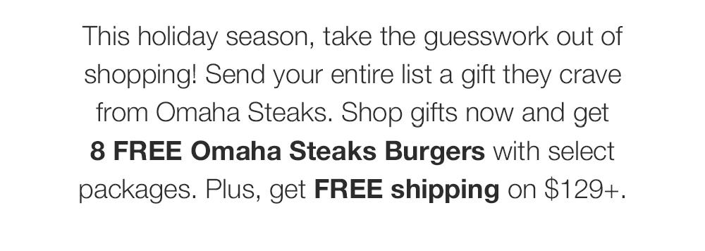 This holiday season, take the guesswork out of shopping! Send your entire list a gift they crave from Omaha Steaks. Shop gifts now and get 8 FREE Omaha Steaks Burgers with select packages. Plus, get FREE shipping on $129+.